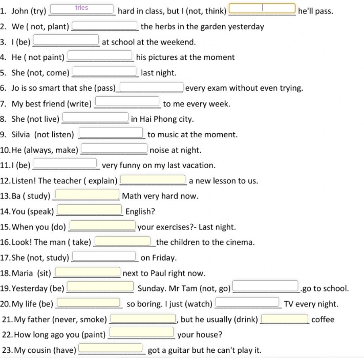 John (try) tries hard in class, but I (not, think) □ he'll pass.
2. We ( not, plant) _the herbs in the garden yesterday
3. I (be) □  _ at school at the weekend.
4. He ( not paint) _his pictures at the moment
5. She (not, come) _ x__ ) last night.
6. Jo is so smart that she (pass)_ every exam without even trying.
7. My best friend (write) _ (-y-()=()(x-)) to me every week.
8. She (not live) _ x_1+x_2+·s +x_n in Hai Phong city.
9. Silvia (not listen) _ (-3,4) to music at the moment.
10.He (always, make) _ □ noise at night.
11.I (be) _ □ very funny on my last vacation.
12.Listen! The teacher ( explain) _a new lesson to us.
13. Ba ( study) _ x= □ /□   Math very hard now.
14.You (speak) _ □ English?
15.When you (do) _ x= □ /□   your exercises?- Last night.
16.Look! The man ( take)_ □  the children to the cinema.
17.She (not, study) _ □ on Friday.
18. Maria (sit) _ (-3,4) next to Paul right now.
19.Yesterday (be)_ d=a+c)^2 (-3,4) Sunday. Mr Tam (not, go) _ (-y-()=()(x-)).go to school.
20.My life (be) _ (-y()AB □ so boring. I just (watch) _TV every night.
21.My father (never, smoke) _ □  x_1+x_2+·s +x_n , but he usually (drink) _ □  coffee
22. How long ago you (paint) _ (-3,4) your house?
23. My cousin (have) _ (-3,4) got a guitar but he can't play it.
