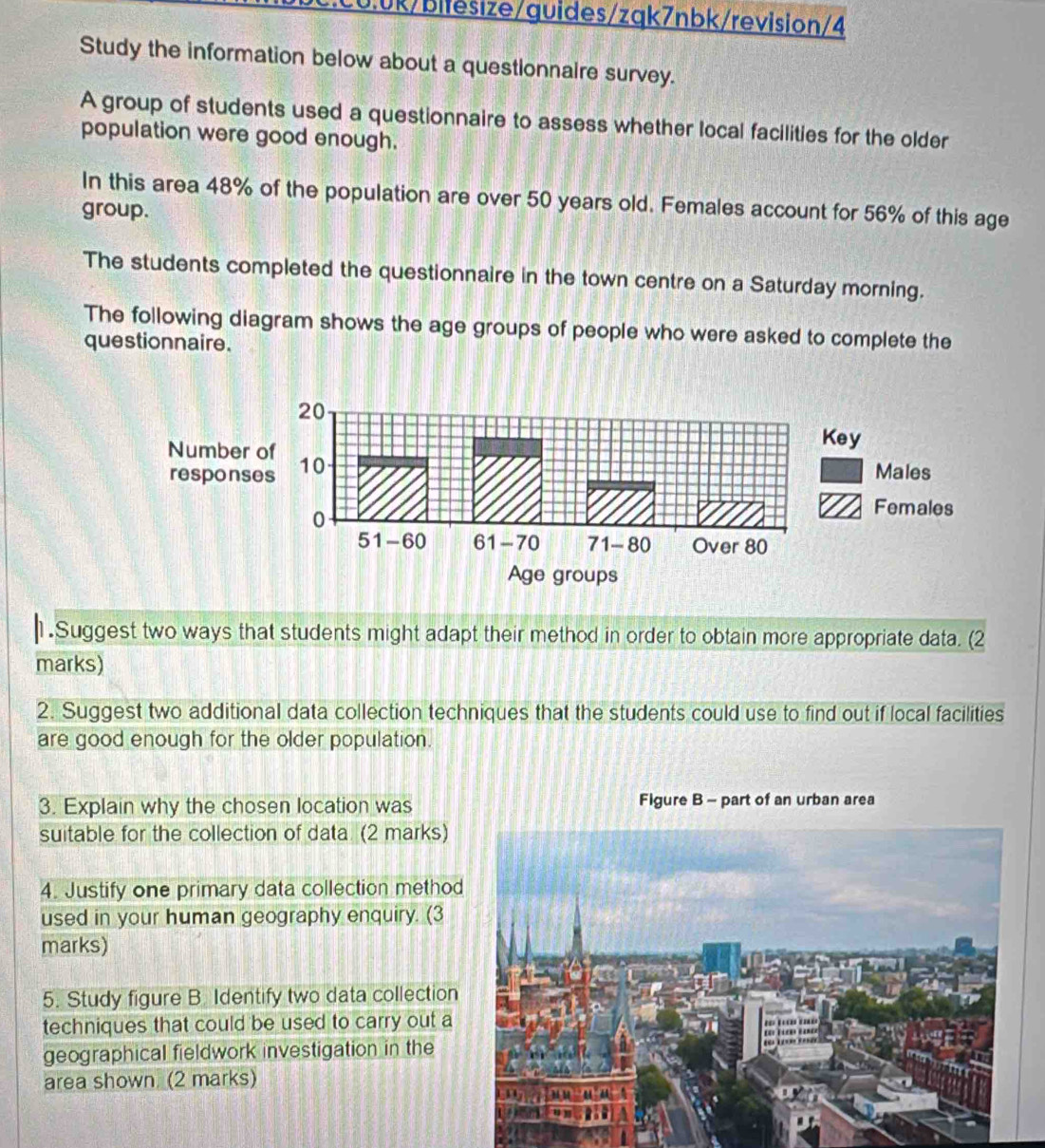 Study the information below about a questionnaire survey. 
A group of students used a questionnaire to assess whether local facilities for the older 
population were good enough. 
In this area 48% of the population are over 50 years old. Females account for 56% of this age 
group. 
The students completed the questionnaire in the town centre on a Saturday morning. 
The following diagram shows the age groups of people who were asked to complete the 
questionnaire. 
1.Suggest two ways that students might adapt their method in order to obtain more appropriate data. (2 
marks) 
2. Suggest two additional data collection techniques that the students could use to find out if local facilities 
are good enough for the older population. 
3. Explain why the chosen location was Figure B - part of an urban area 
suitable for the collection of data (2 marks) 
4. Justify one primary data collection metho 
used in your human geography enquiry. (3 
marks) 
5. Study figure B. Identify two data collection 
techniques that could be used to carry out a 
geographical fieldwork investigation in the 
area shown (2 marks)