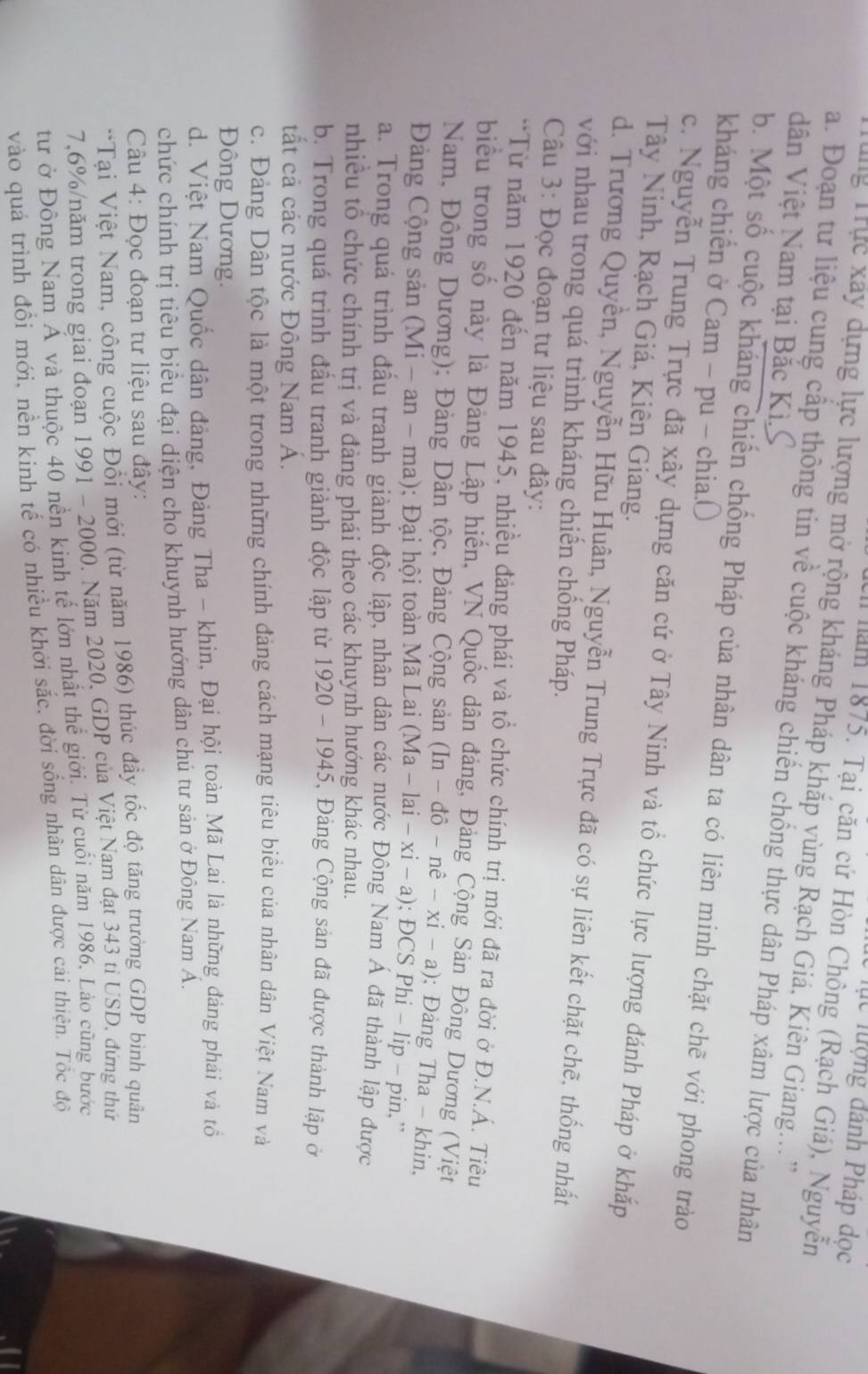 lực lượng đánh Pháp dọc
l năm 1875. Tại căn cứ Hòn Chông (Rạch Giá), Nguyễn
T Tng Trực xây dựng lực lượng mở rộng kháng Pháp khắp vùng Rạch Giá, Kiên Giang...''
a. Đoạn tư liệu cung cấp thông tin về cuộc kháng chiến chống thực dân Pháp xâm lược của nhân
dân Việt Nam tại Bắc Kì.S
kháng chiến ở Cam - pu - chia.( b. Một số cuộc kháng chiến chống Pháp của nhân dân ta có liên minh chặt chẽ với phong trào
c. Nguyễn Trung Trực đã xây dựng căn cứ ở Tây Ninh và tổ chức lực lượng đánh Pháp ở khắp
Tây Ninh, Rạch Giá, Kiên Giang.
d. Trương Quyền, Nguyễn Hữu Huân, Nguyễn Trung Trực đã có sự liên kết chặt chẽ, thống nhất
với nhau trong quá trình kháng chiến chống Pháp.
Câu 3: Đọc đoạn tư liệu sau đây:
*Từ năm 1920 đến năm 1945, nhiều đảng phái và tổ chức chính trị mới đã ra đời ở Đ.N.Á. Tiêu
biểu trong số này là Đảng Lập hiến, VN Quốc dân đảng, Đảng Cộng Sản Đông Dương (Việt
Nam, Đông Dương); Đảng Dân tộc, Đảng Cộng sản (In-dhat o-nhat e-xi-a); Đảng Tha - khin,
Đảng Cộng sản (Mi - an - ma); Đại hội toàn Mã Lai (Ma-lai-xi-a) : DCS Phi - lip - pin,”
a. Trong quá trình đầu tranh giành độc lập, nhân dân các nước Đông Nam Á đã thành lập được
nhiều tổ chức chính trị và đảng phái theo các khuynh hướng khác nhau.
b. Trong quá trình đấu tranh giảnh độc lập từ 1920-1945 , Đảng Cộng sản đã được thành lập ở
tất cả các nước Đông Nam Á.
c. Đảng Dân tộc là một trong những chính đảng cách mạng tiêu biểu của nhân dân Việt Nam và
Đông Dương.
d. Việt Nam Quốc dân đảng, Đảng Tha - khin, Đại hội toàn Mã Lai là những đảng phái và tổ
chức chính trị tiêu biểu đại diện cho khuynh hướng dân chú tư sản ở Đông Nam Á.
Câu 4: Đọc đoạn tư liệu sau đây:
*Tại Việt Nam, công cuộc Đổi mới (từ năm 1986) thúc đầy tốc độ tăng trưởng GDP bình quân
7,6%/năm trong giai đoạn 1991-2000 0. Năm 2020, GDP của Việt Nam đạt 343 tỉ USD, đứng thứ
từ ở Đông Nam Á và thuộc 40 nền kinh tế lớn nhất thể giới. Từ cuối năm 1986, Lào cũng bước
vào quá trình đồi mới, nền kinh tế có nhiều khởi sắc, đời sống nhân dân được cải thiện. Tốc độ