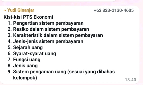 Yudi Ginanjar +62 823-2130-460 ∠ 
Kisi-kisi PTS Ekonomi 
1. Pengertian sistem pembayaran 
2. Resiko dalam sistem pembayaran 
3. Karakteristik dalam sistem pembayaran 
4. Jenis-jenis sistem pembayaran 
5. Sejarah uang 
6. Syarat-syarat uang 
7. Fungsi uang 
8. Jenis uang 
9. Sistem pengaman uang (sesuai yang dibahas 
kelompok) 13.40