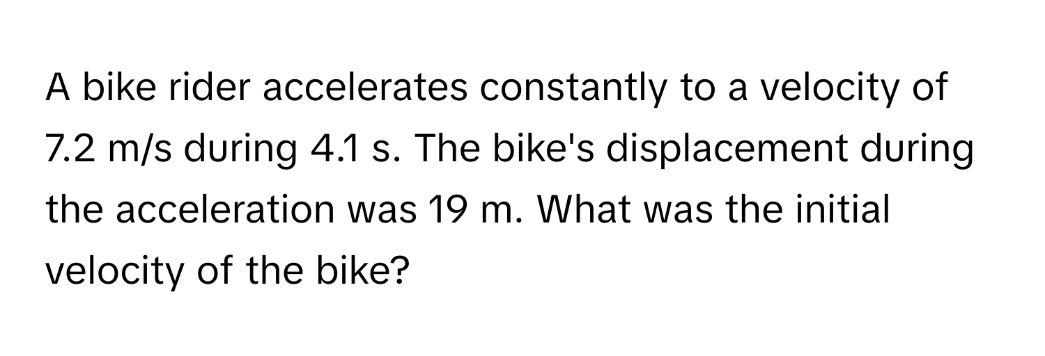 A bike rider accelerates constantly to a velocity of 7.2 m/s during 4.1 s. The bike's displacement during the acceleration was 19 m. What was the initial velocity of the bike?