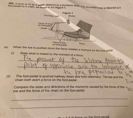 A drum is hit by a bealer attached to a drumstick laver. The drumstish lever is attached i8 i 
foot-pedal by a chain, as shown in the Figure 1. 
(a) When the toe is pushed down the force creates a moment on the foot-pedal. 
(i) . State what is meant by the moment of a force. 
_ 
_ 
(1) 
(ii) The foot-pedal is pushed halfway down and held stationary. The toe and the 
chain both exert a force on the foot-pedal. 
Compare the sizes and directions of the moments caused by the force of the 
toe and the force of the chain on the foot-pedal. 
_ 
_ 
c n th e fo o t- n e dal .