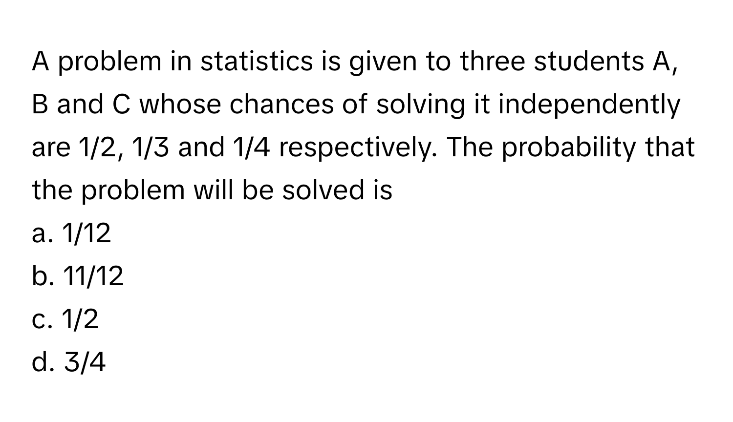 A problem in statistics is given to three students A, B and C whose chances of solving it independently are 1/2, 1/3 and 1/4 respectively. The probability that the problem will be solved is 

a. 1/12
b. 11/12
c. 1/2
d. 3/4