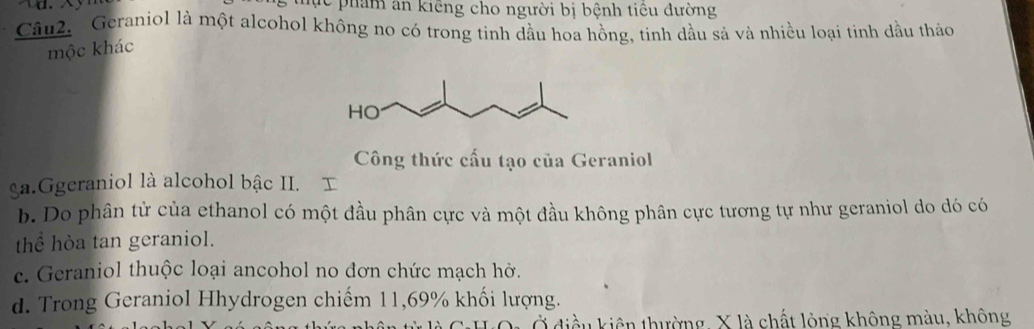 tực phẩn ăn kiếng cho người bị bệnh tiêu đường
Câu2. Geraniol là một alcohol không no có trong tinh dầu hoa hồng, tinh dầu sả và nhiều loại tinh dầu thảo
mộc khác
Công thức cấu tạo của Geraniol
ga.Ggeraniol là alcohol bậc II. I
b. Do phân tử của ethanol có một đầu phân cực và một đầu không phân cực tương tự như geraniol do dó có
thể hòa tan geraniol.
e. Geraniol thuộc loại ancohol no đơn chức mạch hở.
d. Trong Geraniol Hhydrogen chiếm 11,69% khối lượng.
u kiên thường, X là chất lỏng không màu, không