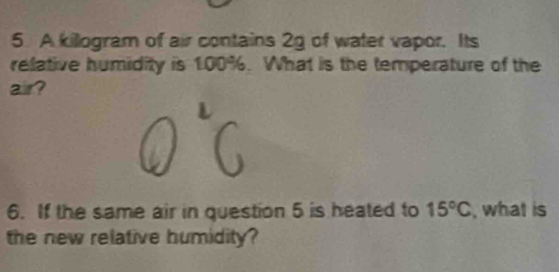 A killogram of air contains 2g of water vapor. Its 
relative humidity is 100%. What is the temperature of the 
air? 
6. If the same air in question 5 is heated to 15°C , what is 
the new relative humidity?