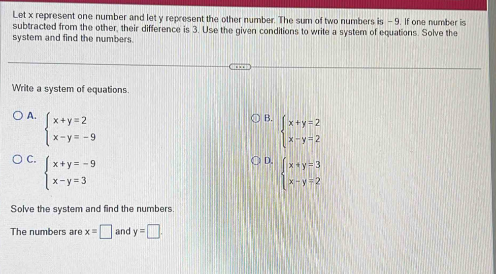 Let x represent one number and let y represent the other number. The sum of two numbers is - 9. If one number is
subtracted from the other, their difference is 3. Use the given conditions to write a system of equations. Solve the
system and find the numbers.
Write a system of equations.
A. beginarrayl x+y=2 x-y=-9endarray.
B. beginarrayl x+y=2 x-y=2endarray.
C. beginarrayl x+y=-9 x-y=3endarray.
D. beginarrayl x+y=3 x-y=2endarray.
Solve the system and find the numbers.
The numbers are x=□ and y=□.