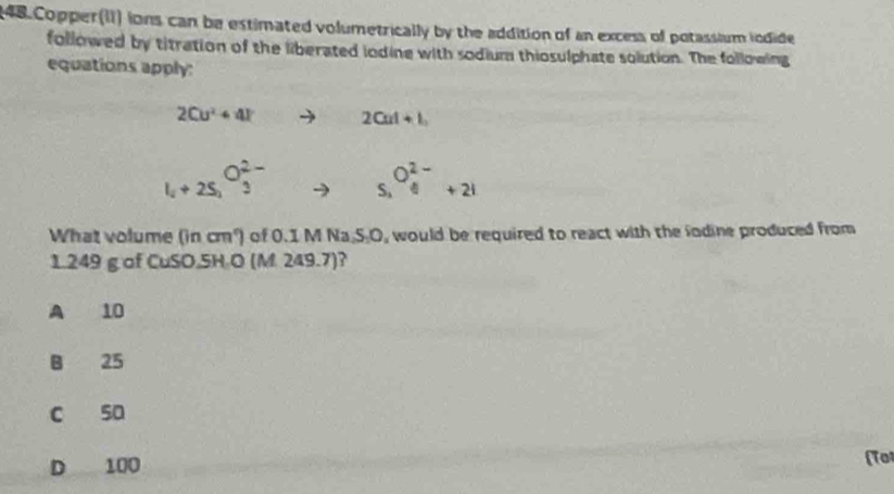 Copper(II) ions can be estimated volumetrically by the addition of an excess of potassium iodide
followed by titration of the liberated iodine with sodium thiosulphate solution. The following
equations apply:
2Cu^2+4l to 2Cat+l_2
l_i+2S_i^((O_3)^2-) S_1O_4^(2-)+2I
What volume (in cm²) of 0.1 M Na.S.O, would be required to react with the lodine produced from
1.249 g of CuSO.5H O (M. 249.7)?
A 10
B 25
c sa
D 100 (Tot