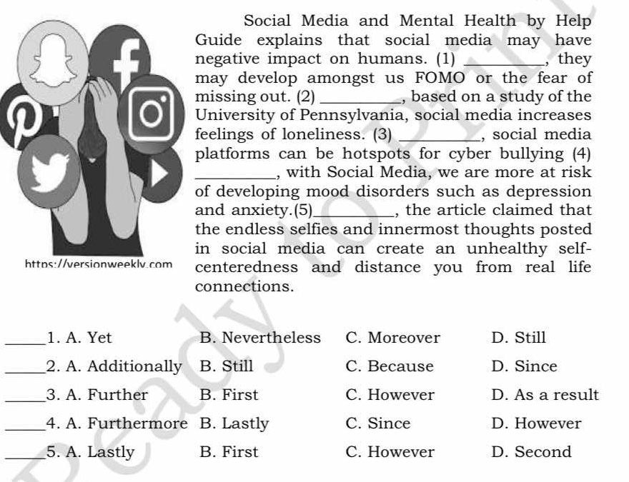 Social Media and Mental Health by Help
Guide explains that social media may have
egative impact on humans. (1) _, they
ay develop amongst us FOMO or the fear of
issing out. (2) _, based on a study of the
University of Pennsylvania, social media increases
eelings of loneliness. (3) _, social media
latforms can be hotspots for cyber bullying (4)
_, with Social Media, we are more at risk
f developing mood disorders such as depression
nd anxiety.(5)_ , the article claimed that
he endless selfies and innermost thoughts posted
n social media can create an unhealthy self-
enteredness and distance you from real life
onnections.
_1. A. Yet B. Nevertheless C. Moreover D. Still
_2. A. Additionally B. Still C. Because D. Since
_3. A. Further B. First C. However D. As a result
_4. A. Furthermore B. Lastly C. Since D. However
_5. A. Lastly B. First C. However D. Second