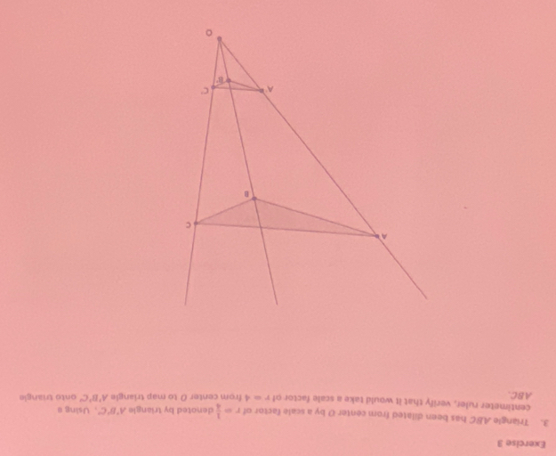 Triangle ABC has been dilated from center O by a scale factor of r= 1/4  denoted by triangle A'B'C' ，Using #
centimeter ruler, verify that it would take a scale factor of r=4
ABC. from center 0 to map triangle A'B'C' onto triangle