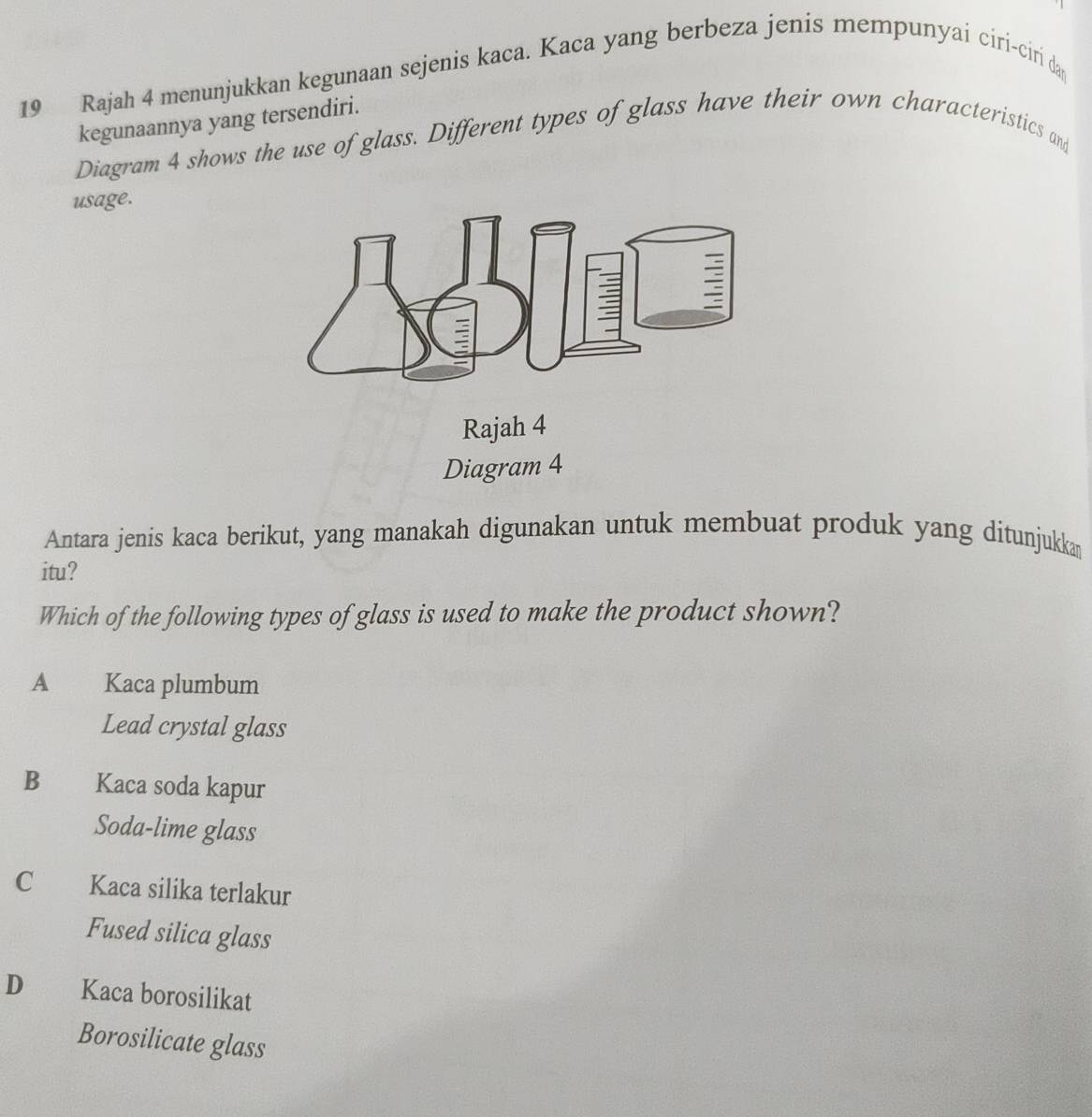 Rajah 4 menunjukkan kegunaan sejenis kaca. Kaca yang berbeza jenis mempunyai ciri-ciri da
kegunaannya yang tersendiri.
Diagram 4 shows the use of glass. Different types of glass have their own characteristics and
usage.
Rajah 4
Diagram 4
Antara jenis kaca berikut, yang manakah digunakan untuk membuat produk yang ditunjukkan
itu?
Which of the following types of glass is used to make the product shown?
A Kaca plumbum
Lead crystal glass
B Kaca soda kapur
Soda-lime glass
C Kaca silika terlakur
Fused silica glass
D Kaca borosilikat
Borosilicate glass