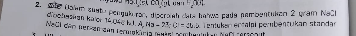 yawa MgO_2(s), CO_2(g) , dan H_2O(l). 
2. H Dalam suatu pengukuran, diperoleh data bahwa pada pembentukan 2 gram NaCl 
dibebaskan kalor 14,048 kJ. A, Na=23; Cl=35,5. Tentukan entalpi pembentukan standar 
NaCl dan persamaan termokimia reaksi nembontuken NaCl tersabut