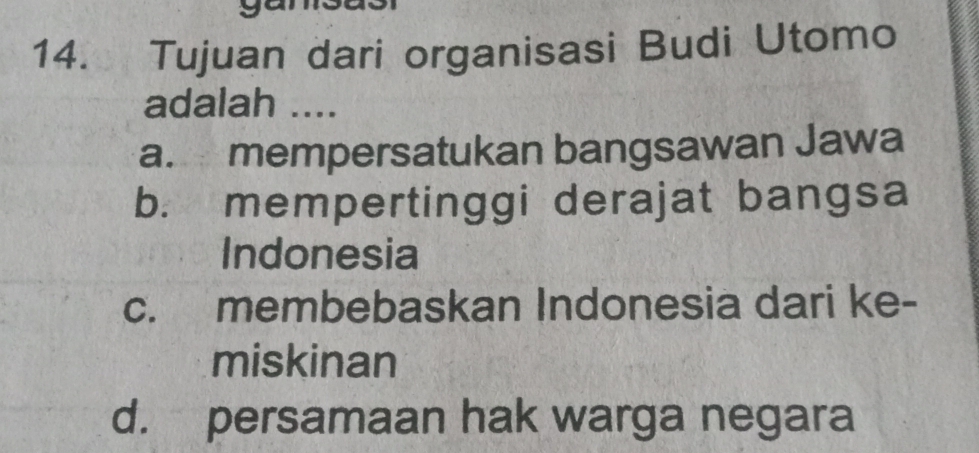 Tujuan dari organisasi Budi Utomo
adalah ....
a. mempersatukan bangsawan Jawa
b. mempertinggi derajat bangsa
Indonesia
c. membebaskan Indonesia dari ke-
miskinan
d. persamaan hak warga negara