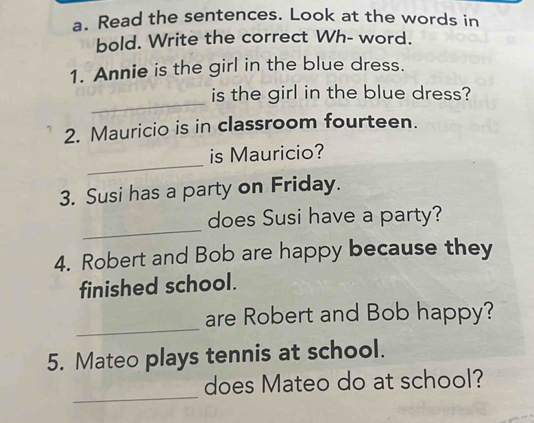 Read the sentences. Look at the words in 
bold. Write the correct Wh- word. 
1. Annie is the girl in the blue dress. 
_ 
is the girl in the blue dress? 
2. Mauricio is in classroom fourteen. 
_ 
is Mauricio? 
3. Susi has a party on Friday. 
_ 
does Susi have a party? 
4. Robert and Bob are happy because they 
finished school. 
_ 
are Robert and Bob happy? 
5. Mateo plays tennis at school. 
_ 
does Mateo do at school?