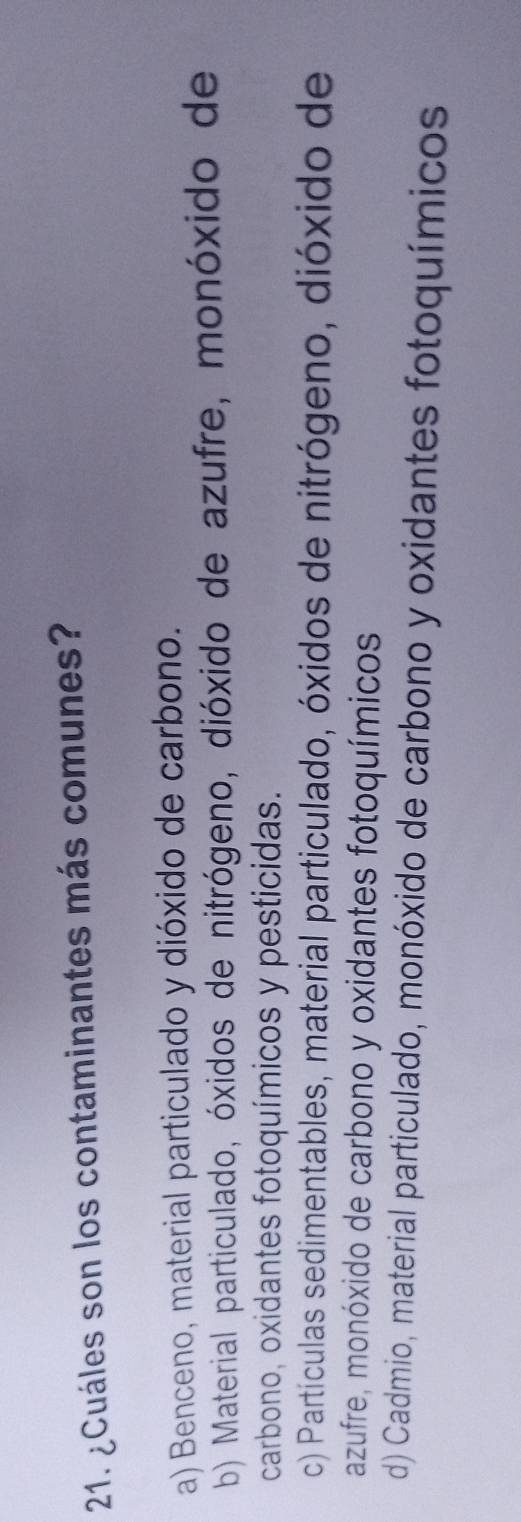¿Cuáles son los contaminantes más comunes?
a) Benceno, material particulado y dióxido de carbono.
b) Material particulado, óxidos de nitrógeno, dióxido de azufre, monóxido de
carbono, oxidantes fotoquímicos y pesticidas.
c) Partículas sedimentables, material particulado, óxidos de nitrógeno, dióxido de
azufre, monóxido de carbono y oxidantes fotoquímicos
d) Cadmio, material particulado, monóxido de carbono y oxidantes fotoquímicos