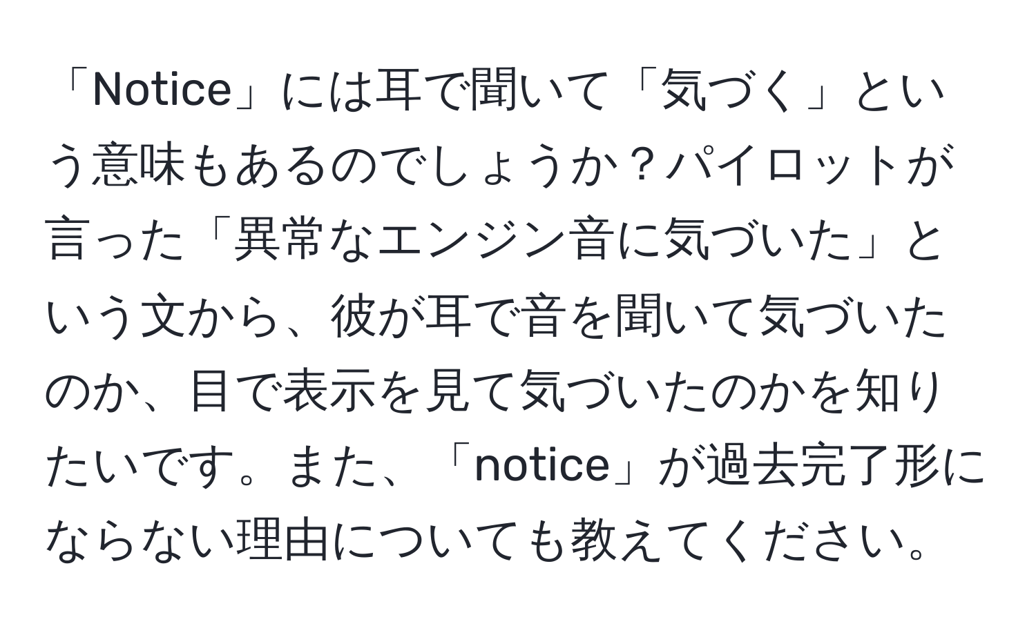 「Notice」には耳で聞いて「気づく」という意味もあるのでしょうか？パイロットが言った「異常なエンジン音に気づいた」という文から、彼が耳で音を聞いて気づいたのか、目で表示を見て気づいたのかを知りたいです。また、「notice」が過去完了形にならない理由についても教えてください。