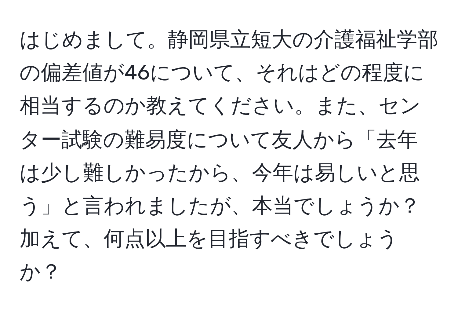 はじめまして。静岡県立短大の介護福祉学部の偏差値が46について、それはどの程度に相当するのか教えてください。また、センター試験の難易度について友人から「去年は少し難しかったから、今年は易しいと思う」と言われましたが、本当でしょうか？加えて、何点以上を目指すべきでしょうか？