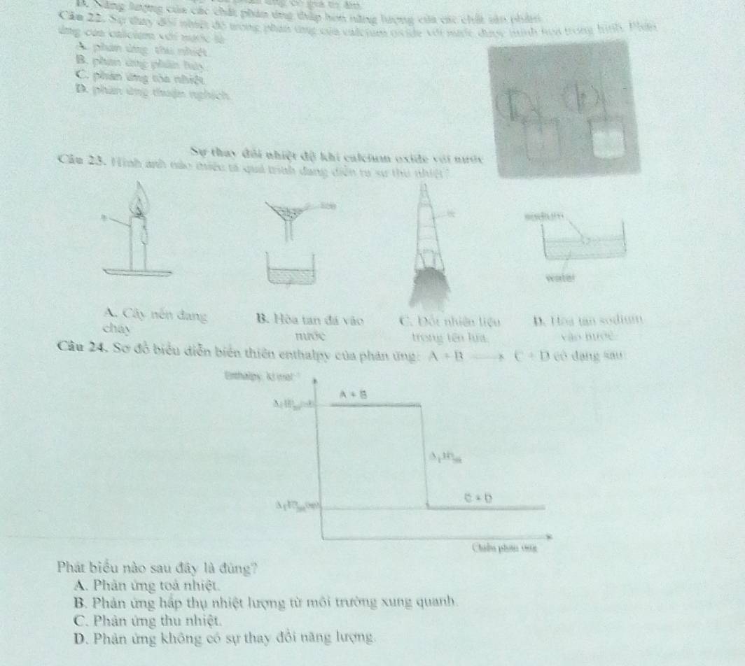 Qăng lượng của các chất phản ứng thấp hơn nững hượng của các chất sản phân
Cầm 22. Sự thay đổi nhật đô tong phân tng của calcrum cide với mc được tình hoa trong hình. Phín
ùng của calicium với nạc là
Au phân ứng thu nhiệt
B. phan ứng phân luày
C. phân ứng tòa nhiệt
D. phần ứng thuận nghịch
Sự thay đôi nhiệt độ khi calcium oxide với nướ
Cầu 23. Hình anh nào miệu tả quả trình đang diễn ra sư thu nhiệt ?
820

water
A. Cây nên đang B. Hòa tan đá vào C. Đốt nhiên liệu D. Hoa tan sodium
cháy
nước trong tên lựa vào hước
Câu 24. Sơ đồ biểu diễn biển thiên enthalpy của phản ứng: A-B 8 C+D có dạng sau
Enthalpy, 'ki ma!."
Phát biểu nào sau đây là đùng?
A. Phân ứng toả nhiệt.
B. Phản ứng hấp thụ nhiệt lượng từ môi trường xung quanh.
C. Phân ứng thu nhiệt.
D. Phản ứng không có sự thay đổi năng lượng.