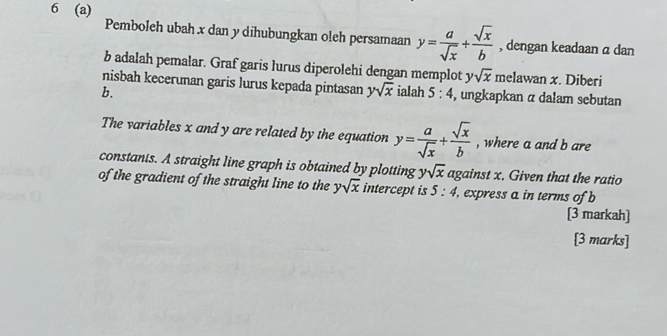 6 (a) 
Pemboleh ubah x dan y dihubungkan oleh persamaan y= a/sqrt(x) + sqrt(x)/b  , dengan keadaan a dan
b adalah pemalar. Graf garis lurus diperolehi dengan memplot ysqrt(x) melawan x. Diberi 
nisbah kecerunan garis lurus kepada pintasan ysqrt(x)
b. ialah 5:4 , ungkapkan α dalam sebutan 
The variables x and y are related by the equation y= a/sqrt(x) + sqrt(x)/b  , where a and b are 
constants. A straight line graph is obtained by plotting ysqrt(x) against x. Given that the ratio 
of the gradient of the straight line to the ysqrt(x) intercept is 5:4 , express a in terms of b
[3 markah] 
[3 marks]