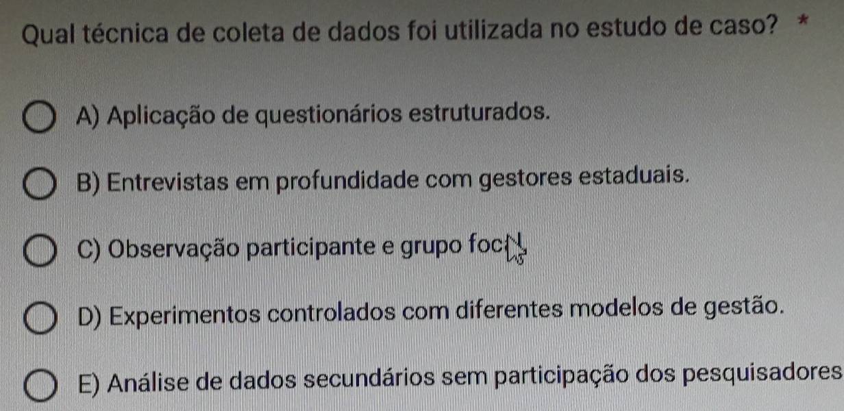 Qual técnica de coleta de dados foi utilizada no estudo de caso? *
A) Aplicação de questionários estruturados.
B) Entrevistas em profundidade com gestores estaduais.
C) Observação participante e grupo foc
D) Experimentos controlados com diferentes modelos de gestão.
E) Análise de dados secundários sem participação dos pesquisadores