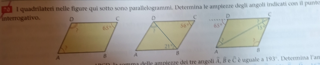 quadrilateri nelle figure qui sotto sono parallelogrammi. Determina le ampiezze degli angoli indicati con il punto
interrogativo.
. Determina l'an
amma delle ampiezze dei tre angoli widehat A,widehat B e widehat c è uguale a 193°