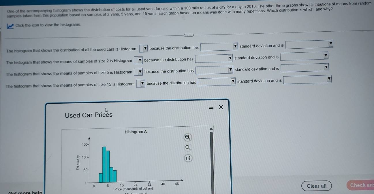 One of the accompanying histogram shows the distribution of costs for all used vans for sale within a 100 mile radius of a city for a day in 2018. The other three graphs show distributions of means from random
samples taken from this population based on samples of 2 vans, 5 vans, and 15 vans. Each graph based on means was done with many repetitions. Which distribution is which, and why?
Click the icon to view the histograms
The histogram that shows the distribution of all the used cars is Histogram v because the distribution has □ □ standard deviation and is □ 
The histogram that shows the means of samples of size 2 is Histogram _ v because the distribution has □ standard deviation and is □
The histogram that shows the means of samples of size 5 is Histogram v because the distribution has □ standard deviation and is □
The histogram that shows the means of samples of size 15 is Histogram overline v because the distribution has □ standard deviation and is □
Used Car Prices
a
Histogram A
Check an
Clear all