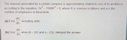 The revenue generated by a certain company is approximately related to size of its workforce 
according to the equation 7n^3-7000R^2=0 , where R is revenue in billions and n is the 
number of employees in thousands 
(a) Find  dR/dn  , including units 
(b) Find  dR/dn  when R=103 and n=235 Interpret the answer.