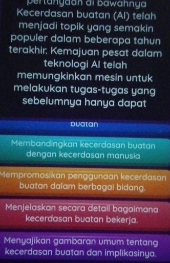 pertanyaan ai bawähnya 
Kecerdasan buatan (AI) telah 
menjadi topik yang semakin 
populer dalam beberapa tahun 
terakhir. Kemajuan pesat dalam 
teknologi Al telah 
memungkinkan mesin untuk 
melakukan tugas-tugas yang 
sebelumnya hanya dapat 
Duatan 
Membandingkan kecerdasan buatan 
dengan kecerdasan manusia 
Mempromosikan penggunaan kecerdasan 
buatan dalam berbagai bidang. 
Menjelaskan secara detail bagaimana 
kecerdasan buatan bekerja. 
Menyajikan gambaran umum tentang 
kecerdasan buatan dan implikasinya.