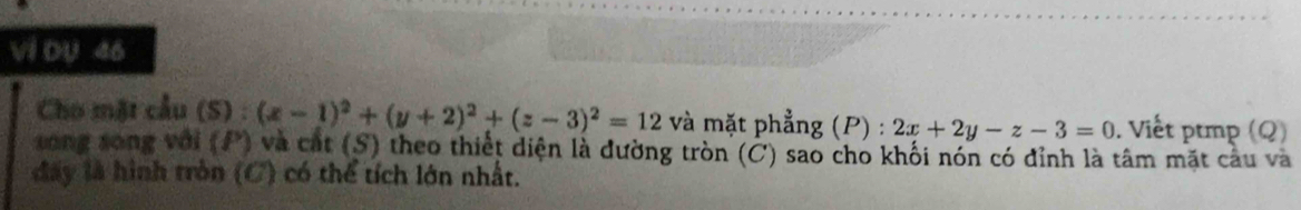 Vi DU 46
Cho mặt cầu (S) : (x-1)^2+(y+2)^2+(z-3)^2=12 và mặt phẳng (P) : 2x+2y-z-3=0. Viết ptmp (Q)
song song với (P) và cát (S) theo thiết diện là đường tròn (Ở) sao cho khối nón có đỉnh là tâm mặt câu và
đấy là hình tròn (C) có thể tích lớn nhất.