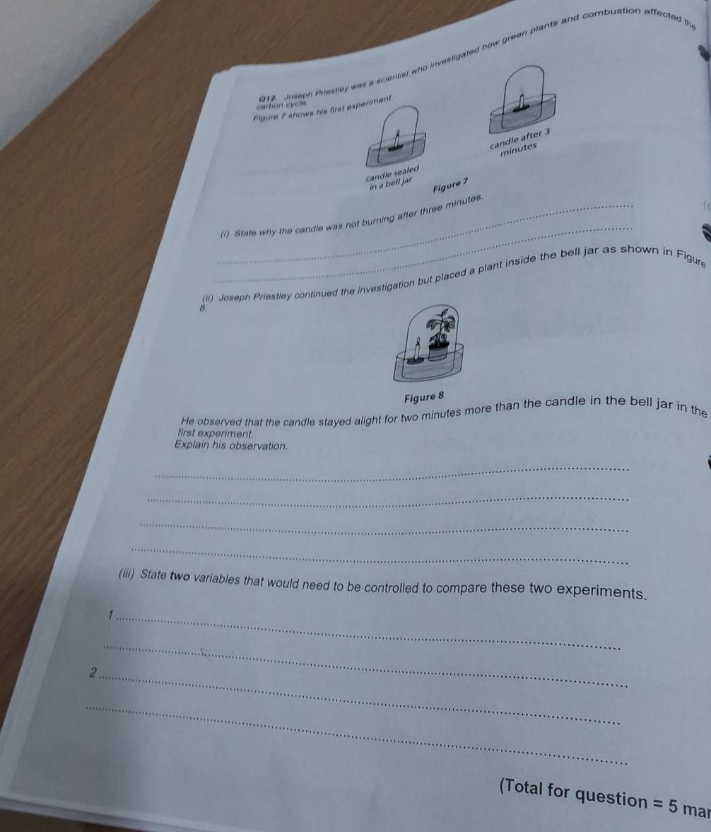 Jeseph Prestley was a scientist who investigated how green plants and combustion affected th 
carbon cycte 
Figure 7 shows his first experiment 
candle after 3
minutes
candle sealed 
in a bell jar 
Figure 7 
1 
_ 
_(i) State why the candle was not burning after three minutes
(il) Joseph Priestley continued the investigation but placed a plant inside the bell jar as shown in Figure 
8. 
Figure 8 
He observed that the candle stayed alight for two minutes more than the candle in the bell jar in the 
first experiment. 
Explain his observation. 
_ 
_ 
_ 
_ 
(iii) State two variables that would need to be controlled to compare these two experiments. 
_1 
_ 
_ 
_ 
(Total for question =5 mar