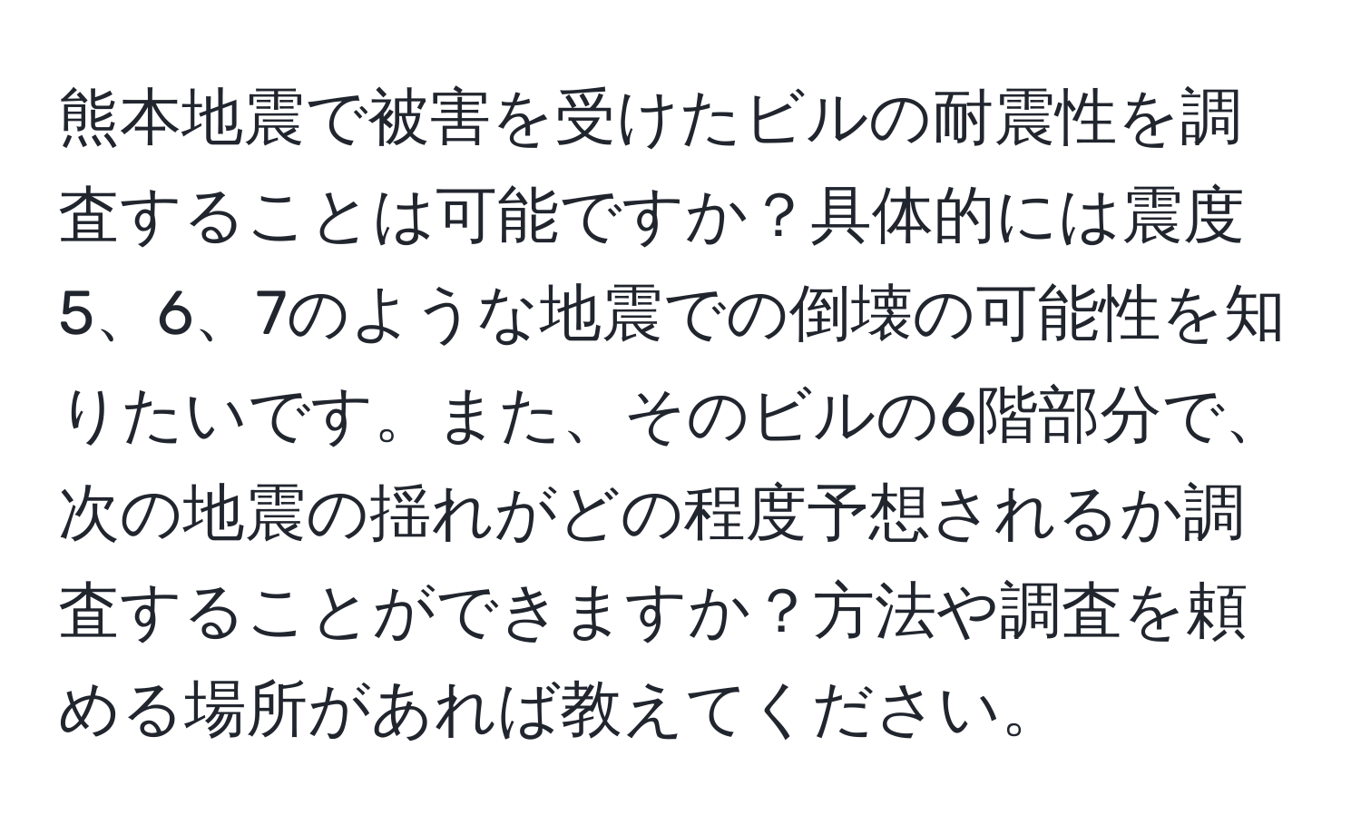 熊本地震で被害を受けたビルの耐震性を調査することは可能ですか？具体的には震度5、6、7のような地震での倒壊の可能性を知りたいです。また、そのビルの6階部分で、次の地震の揺れがどの程度予想されるか調査することができますか？方法や調査を頼める場所があれば教えてください。