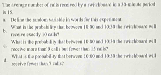 The average number of calls received by a switchboard in a 30-minute period 
is 15. 
a. Define the random variable in words for this experiment. 
What is the probability that between 10:00 and 10:30 the switchboard will 
b. 
receive exactly 10 calls? 
What is the probability that between 10:00 and 10:30 the switchboard will 
c. 
receive more than 9 calls but fewer than 15 calls? 
What is the probability that between 10:00 and 10:30 the switchboard will 
d. receive fewer than 7 calls?