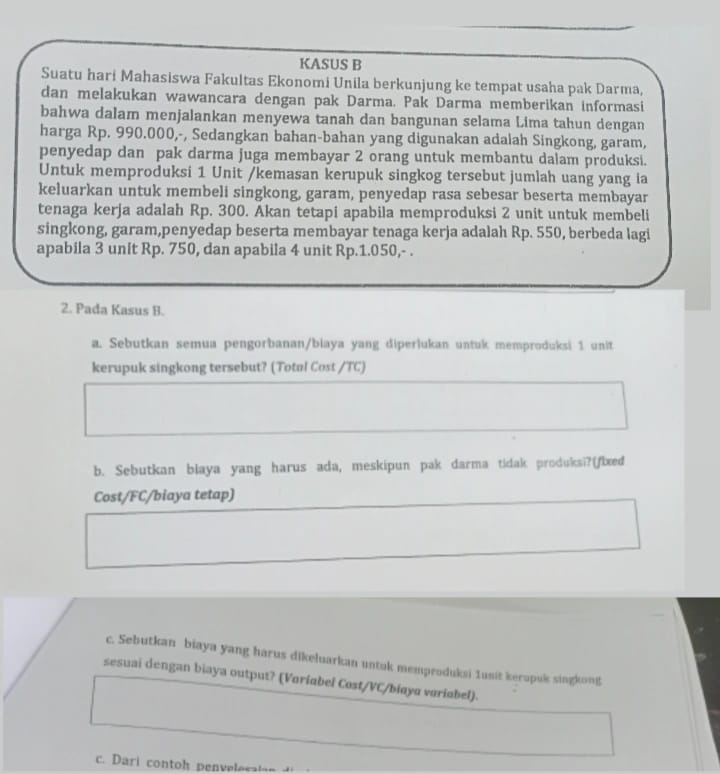 KASUS B 
Suatu hari Mahasiswa Fakultas Ekonomi Unila berkunjung ke tempat usaha pak Darma, 
dan melakukan wawancara dengan pak Darma. Pak Darma memberikan informasi 
bahwa dalam menjalankan menyewa tanah dan bangunan selama Lima tahun dengan 
harga Rp. 990.000,-, Sedangkan bahan-bahan yang digunakan adalah Singkong, garam, 
penyedap dan pak darma juga membayar 2 orang untuk membantu dalam produksi. 
Untuk memproduksi 1 Unit /kemasan kerupuk singkog tersebut jumlah uang yang ia 
keluarkan untuk membeli singkong, garam, penyedap rasa sebesar beserta membayar 
tenaga kerja adalah Rp. 300. Akan tetapi apabila memproduksi 2 unit untuk membeli 
singkong, garam,penyedap beserta membayar tenaga kerja adalah Rp. 550, berbeda lagi 
apabila 3 unit Rp. 750, dan apabila 4 unit Rp.1.050,- . 
2. Pada Kasus B. 
a. Sebutkan semua pengorbanan/biaya yang diperlukan untuk memproduksi 1 unit 
kerupuk singkong tersebut? (Total Cost /TC) 
b. Sebutkan blaya yang harus ada, meskipun pak darma tidak produksi?(fbæed 
Cost/FC/biaya tetap) 
c. Sebutkan biaya yang harus dikeluarkan untuk memproduksi 1usit keropuk singkong 
sesuai dengan biaya output? (Voriabel Cost/VC/biøya voriabel). 
c. Dari contoh penvelosaion