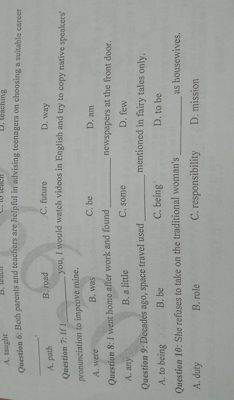 A. taught
B. teach C. to teach D. teaching
Question 6: Both parents and teachers are helpful in advising teenagers on choosing a suitable career
_
A. path
B. road C. future D. way
Question 7: If I_
you, I would watch videos in English and try to copy native speakers'
pronunciation to improve mine.
A. were B. was
C. be D. am
Question 8: I went home after work and found _newspapers at the front door.
A. any B. a little
C. some D. few
Question 9: Decades ago, space travel used_
mentioned in fairy tales only.
A. to being B. be
C. being D. to be
Question 10: She refuses to take on the traditional woman's _as housewives.
A. duty B. role C. responsibility D. mission