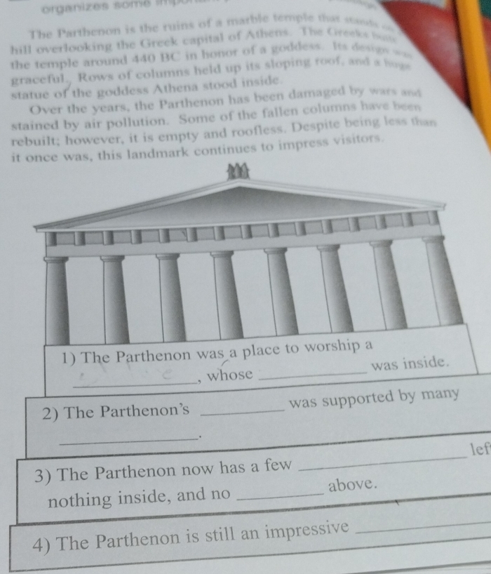 organizes some ímpo 
The Parthenon is the ruins of a marble temple that stands o 
hill overlooking the Greek capital of Athens. The Greeks butt 
the temple around 440 BC in honor of a goddess. Its desigs === 
graceful. Rows of columns held up its sloping roof, and a hoge 
statue of the goddess Athena stood inside. 
Over the years, the Parthenon has been damaged by wars and 
stained by air pollution. Some of the fallen columns have been 
rebuilt; however, it is empty and roofless. Despite being less than 
is landmark continues to impress visitors. 
1) The Parthenon was a place to worship a 
_ 
, whose _was inside. 
2) The Parthenon's _was supported by many 
_. 
_ 
lef 
3) The Parthenon now has a few 
nothing inside, and no _above. 
4) The Parthenon is still an impressive 
_