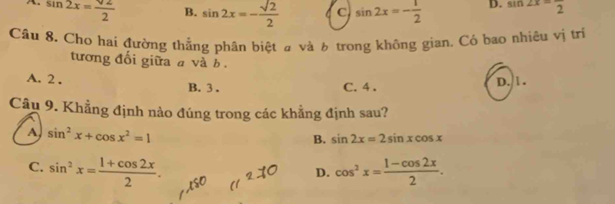 A. sin 2x= sqrt(2)/2  sin ∠ x=frac 2
B. sin 2x=- sqrt(2)/2  C sin 2x=- 1/2  D.
Câu 8. Cho hai đường thẳng phân biệt # và 6 trong không gian. Có bao nhiêu vị trí
tương đổi giữa a và b.
A. 2. B. 3.
C. 4. D. 1.
Cầu 9. Khẳng định nào đúng trong các khẳng định sau?
A sin^2x+cos x^2=1
B. sin 2x=2sin xcos x
C. sin^2x= (1+cos 2x)/2 . cos^2x= (1-cos 2x)/2 . 
D.