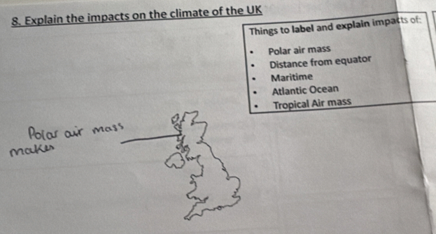 Explain the impacts on the climate of the UK 
Things to label and explain impacts of: 
Polar air mass 
Distance from equator 
Maritime 
Atlantic Ocean 
Tropical Air mass