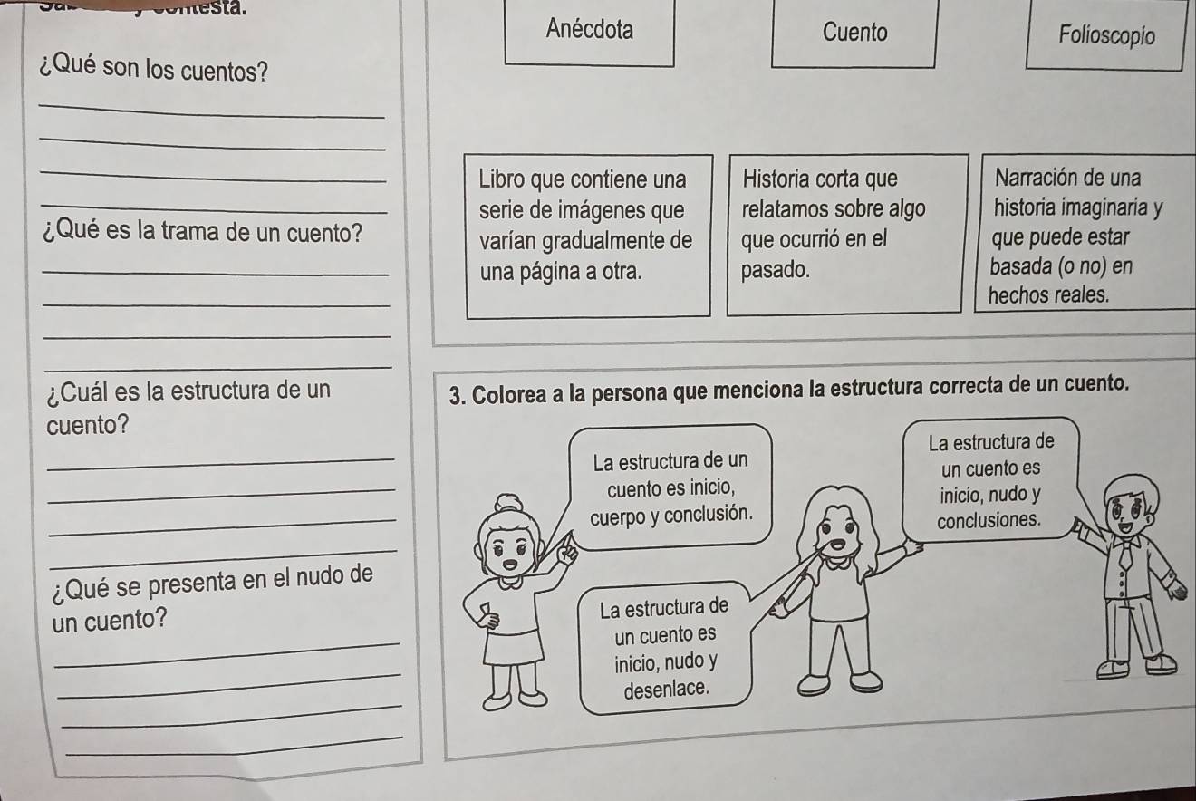 Anécdota Cuento Folioscopio 
¿Qué son los cuentos? 
_ 
_ 
_ 
Libro que contiene una Historia corta que Narración de una 
_serie de imágenes que relatamos sobre algo historia imaginaria y 
¿Qué es la trama de un cuento? 
varían gradualmente de que ocurrió en el que puede estar 
_una página a otra. pasado. basada (o no) en 
_ 
hechos reales. 
_ 
_ 
¿Cuál es la estructura de un 
cuento? 
_ 
_ 
_ 
_ 
¿Qué se presenta en el nudo de 
un cuento? 
_ 
_ 
_ 
_