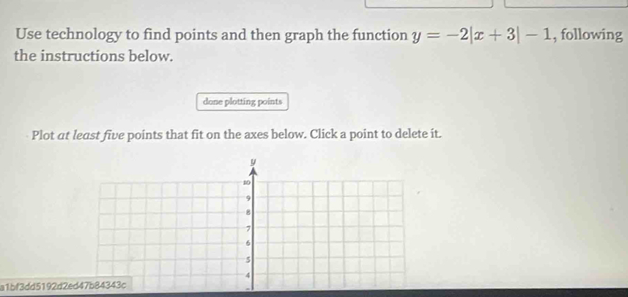 Use technology to find points and then graph the function y=-2|x+3|-1 , following 
the instructions below. 
done plotting points 
Plot at least five points that fit on the axes below. Click a point to delete it. 
a1bf3dd5192