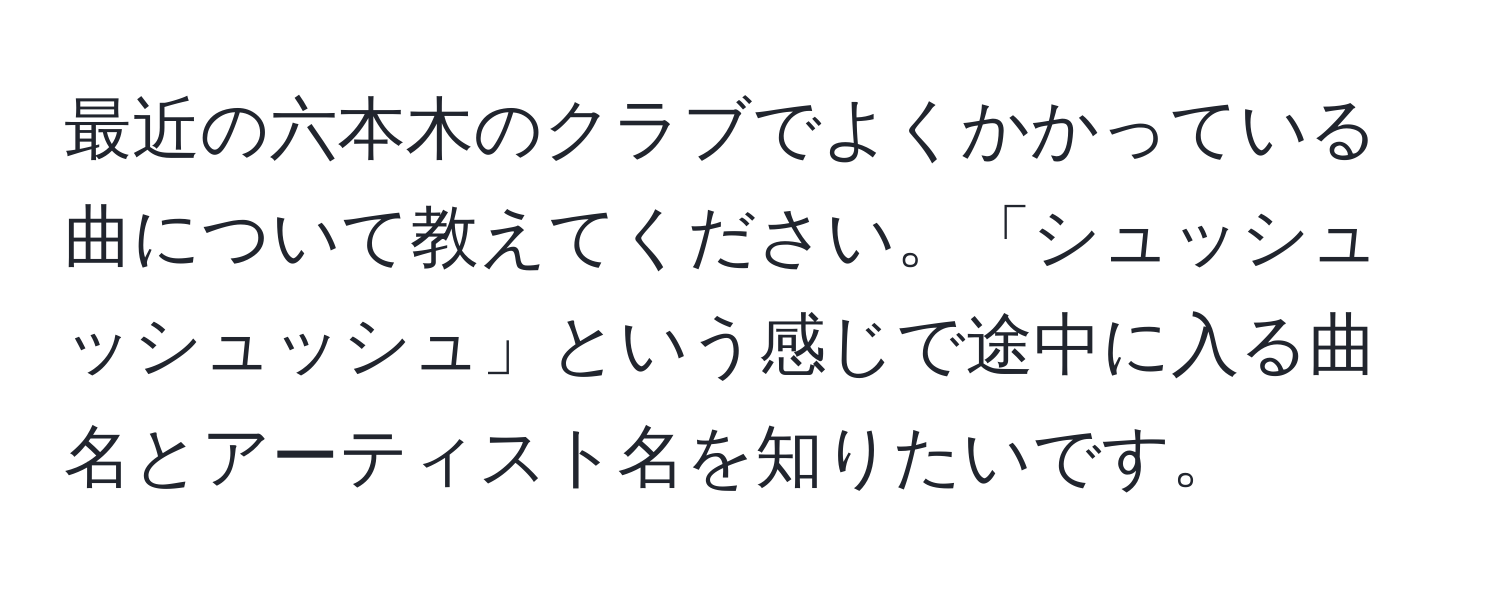 最近の六本木のクラブでよくかかっている曲について教えてください。「シュッシュッシュッシュ」という感じで途中に入る曲名とアーティスト名を知りたいです。