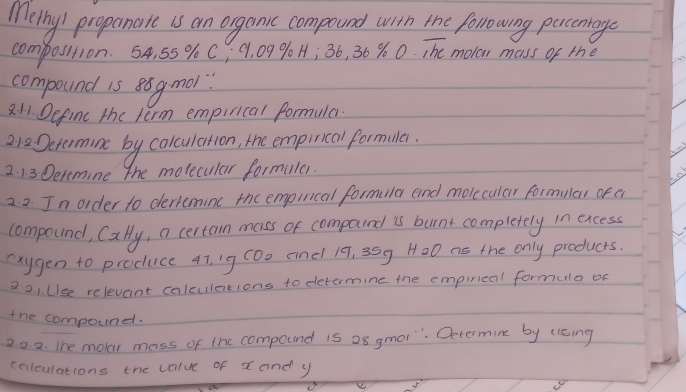 Methy/ propanate is an orgamic compound with the following percenage 
composition. 54, 55 % C; 9, 09 90 H; 36, 6% 0,overline hc molar mass of the 
compound is 8 gmol? 
2. 1. Define the term empirical formula. 
212Determine by calculation, the empirical formula. 
2. 13 Detemine the molecular formila. 
2. 2 In order to dertemine the empinical formula and molecular formular of e 
compound, Cally, a certan mass or compoind is burnt completely in excess 
exygen to produce 47, 1g (Do andl 19, 35g H00 as the only products. 
2 2 1. UIse relevant calculations to detamine the empirleal formula of 
the compound. 
20. 2. The moer mass of the compound is a8 gmol ". Oetormine by u1sing 
cellculations the value of x and y