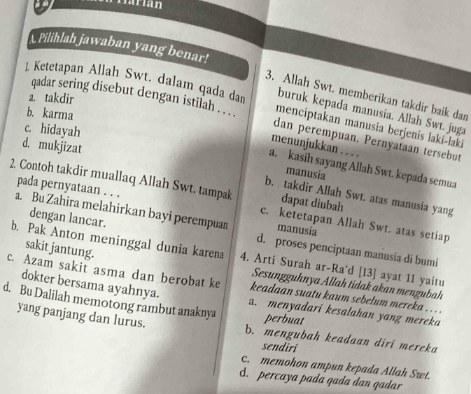 Härían
A. Pilihlah jawaban yang benar!
3. Allah Swt. memberikan takdir baik dan
a. takdir
1. Ketetapan Allah Swt. dalam qada dan menciptakan manusia berjenis laki-laki
buruk kepada manusia. Allah Swt. juga
b. karma
qadar sering disebut dengan istilah . .. dan perempuan. Pernyataan tersebut
c. hidayah
d. mukjizat
menunjukkan . . . .
a. kasih sayang Allah Swt. kepada semua
manusia
2. Contoh takdir muallaq Allah Swt. tampak dapat diubah
b. takdir Allah Swt. atas manusia yang
pada pernyataan . . . c. ketetapan Allah Swt. atas setiap
a. Bu Zahira melahirkan bayi perempuan manusia
dengan lancar. d. proses penciptaan manusia di bumi
b. Pak Anton meninggal dunia karena
sakit jantung.
c. Azam sakit asma dan berobat ke 4. Arti Surah ar-Ra'd [13] ayat 11 yaitu
Sesungguhnya Allah tidak akan mengubah
keadaan suatu kaum sebelum mereka . . . .
dokter bersama ayahnya. a. menyadari kesalahan yang mereka
d. Bu Dalilah memotong rambut anaknya perbuat
yang panjang dan lurus. b. mengubah keadaan diri mereka
sendiri
c. memohon ampun kepada Allah Swt.
d. percaya pada gada dan qadar