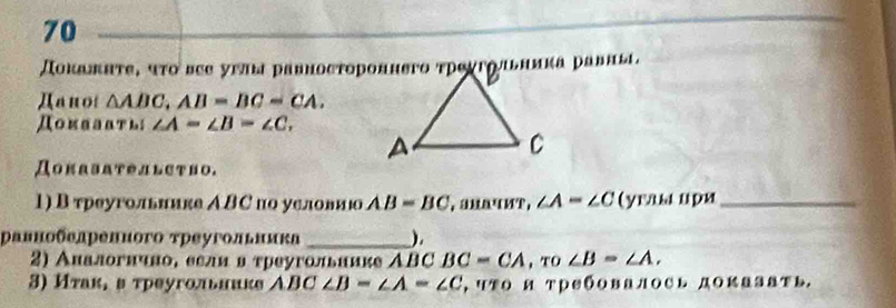 70 
Доκажнτе, чτο вςе уπша равносτороннего τрοχгоπьника равны. 
Дanoi △ ABC, AB=BC=CA. 
Доиааать; ∠ A=∠ B=∠ C. 
ДоKαβαΤелLCтHо. 
1) В треугольиике АΒС по условиюо AB=BC ,aMαчMP, ∠ A=∠ C ( yraы uρя_ 
равнобелрепного τреугольника _). 
2) Аиалогнчноδ еели в τреугольиике АBC BC=CA , TO ∠ B=∠ A. 
3) Иτак, вτреугольниκе АBC ∠ B-∠ A=∠ C , чΤо и ΤребовалΟCь доKазать.