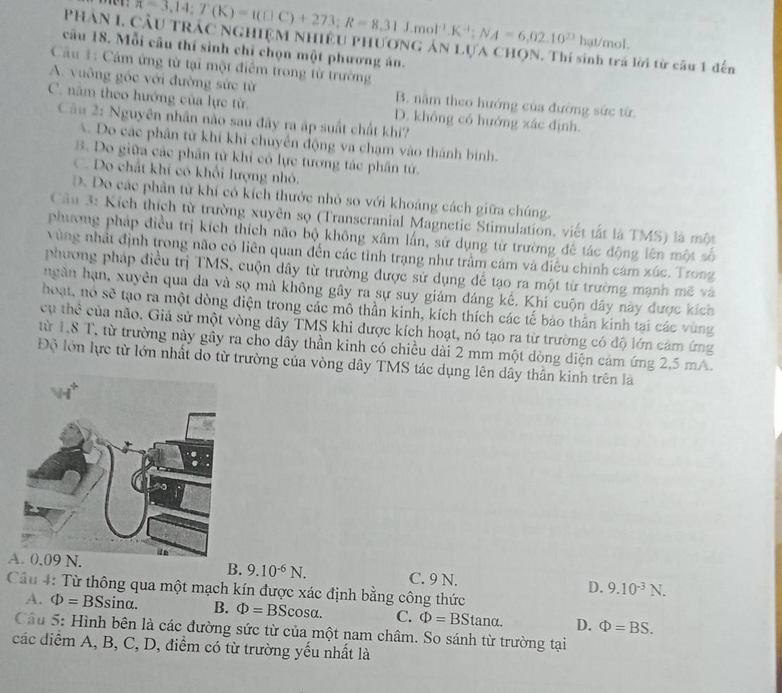 overline n=3,14;T(K)=1(□ C)+273;R=8,31J.mol^(-1).K^(-1);NA=6,02.10^(23)
Phân I, Cầu trác nghiệm nhiều phương án lựa chọn. Thí  l ời từ câu 1 đến
hat/mol.
câu 18. Mỗi câu thí sinh chỉ chọn một phương án.
Cầu 1: Cảm ứng từ tại một điểm trong từ trường
A. vuông góc với đường sức từ B. nằm theo hướng của đường sức từ.
C. nằm theo hướng của lực từ. D. không có hướng xác định.
Câu 2: Nguyên nhân nào sau đây ra áp suất chất khí?
A. Do các phân từ khí khi chuyển động va chạm vào thành binh.
B. Do giữa các phân từ khí có lực tương tác phân tử.
C. Do chất khí có khối lượng nhỏ.
D. Do các phân tử khí có kích thước nhỏ so với khoảng cách giữa chúng.
Câu 3: Kích thích từ trường xuyên sọ (Transcranial Magnetic Stimulation, viết tắt là TMS) là một
phương pháp điều trị kích thích não bộ không xâm lấn, sử dụng từ trường đế tác động lên một số
vùng nhật định trong não có liên quan đến các tình trạng như trầm cám và điều chính cảm xúc. Trong
phương pháp điều trị TMS, cuộn dây từ trường được sử dụng để tạo ra một từ trường mạnh mẽ và
ngàn hạn, xuyên qua da và sọ mà không gây ra sự suy giám đáng kế. Khi cuộn dây này được kích
hoạt, nó sẽ tạo ra một dòng điện trong các mô thần kinh, kích thích các tế bào thân kinh tại các vùng
cụ thể của não. Giả sử một vòng dây TMS khi được kích hoạt, nó tạo ra từ trường có độ lớn cảm ứng
từ 1,8 T, từ trường này gây ra cho dây thần kinh có chiều dài 2 mm một dòng điện cảm ứng 2,5 mA.
Độ lớn lực từ lớn nhất do từ trường của vòng dây TMS tác dụng lên dây thần kinh trên là
B. 9.10^(-6)N.
A C. 9 N. D. 9.10^(-3)N.
Câu 4: Từ thông qua một mạch kín được xác định bằng công thức
A. Phi =BSsin alpha B. Phi =BScos alpha . C. Phi =BStan alpha . D. Phi =BS.
Câu 5: Hình bên là các đường sức từ của một nam châm. So sánh từ trường tại
các điểm A, B, C, D, điểm có từ trường yếu nhất là