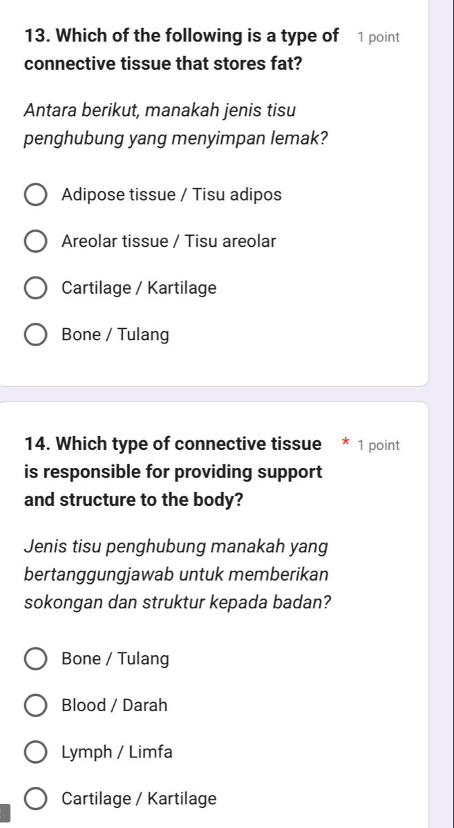 Which of the following is a type of 1 point
connective tissue that stores fat?
Antara berikut, manakah jenis tisu
penghubung yang menyimpan lemak?
Adipose tissue / Tisu adipos
Areolar tissue / Tisu areolar
Cartilage / Kartilage
Bone / Tulang
14. Which type of connective tissue * 1 point
is responsible for providing support
and structure to the body?
Jenis tisu penghubung manakah yang
bertanggungjawab untuk memberikan
sokongan dan struktur kepada badan?
Bone / Tulang
Blood / Darah
Lymph / Limfa
Cartilage / Kartilage