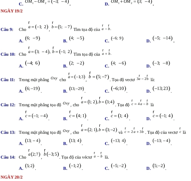 C. OM_1-OM_2=(-3,-4) OM_1+OM_2=(3;-4)
D.
NGÀY 19/2
Câu 9: Cho beginarrayr r a=(-1;2)endarray beginarrayr r b=(5;-7) Tìm tọa độ beginarrayr r ciaendarray beginarrayr r aendarray -beginarrayr r bendarray .
A. (6;-9)
B. (4;-5)
C. (-6;9)
D. (-5;-14)
Câu 10: Cho beginarrayr r a=(3;-4),b=(-1;2)endarray Tìm tọa độ của beginarrayr rr a+b.endarray
A. (-4;6)
B. (2;-2)
C. (4;-6)
D. (-3;-8)
Câu 11: Trong mặt phầng Oxy cho beginarrayr r a=(-1;3)endarray beginarrayr r bendarray =(5;-7).  Tọa độ vecto 3beginarrayr r aendarray -2beginarrayr r bendarray là:
A. (6;-19)
B. (13;-29)
C. (-6;10) (-13;23)
D.
Câu 12: Trong mặt phẳng tọa độ Oxy , cho beginarrayr r a=(1;2),b=(3;4)endarray. Tọa độ beginarrayr rr c=4a-bendarray là
1
A. c=(-1;-4)
B. beginarrayr r cendarray =(4;1)
C. beginarrayr r cendarray =(1;4)
D. beginarrayr r c=(-1;4)endarray
r
Câu 13: Trong mặt phẳng tọa độ Oxy , cho beginarrayr r a=(2;1),b=(3;-2)endarray và beginarrayr r cendarray =2beginarrayr r aendarray +3beginarrayr r bendarray Tọa độ của vectơ c là
A. (13;-4)
B. (13;4)
C. (-13;4)
D. (-13;-4)
Câu 14: Cho a(2;7),b(-3;5). Tọa độ của vécto beginarrayr r a-bendarray là.
A. (5;2)
B. (-1;2) (-5;-2) D. (5;-2)
C.
NGÀY 20/2