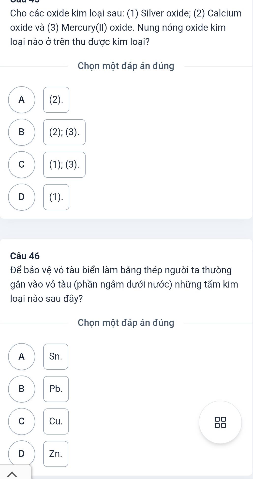 Cho các oxide kim loại sau: (1) Silver oxide; (2) Calcium
oxide và (3) Mercury(II) oxide. Nung nóng oxide kim
loại nào ở trên thu được kim loại?
Chọn một đáp án đúng
A (2).
B (2); (3).
C (1); (3).
D (1).
Câu 46
Để bảo vệ vỏ tàu biển làm bằng thép người ta thường
gắn vào vỏ tàu (phần ngâm dưới nước) những tấm kim
loại nào sau đây?
Chọn một đáp án đúng
A Sn.
B Pb.
C Cu.
□□
D Zn.