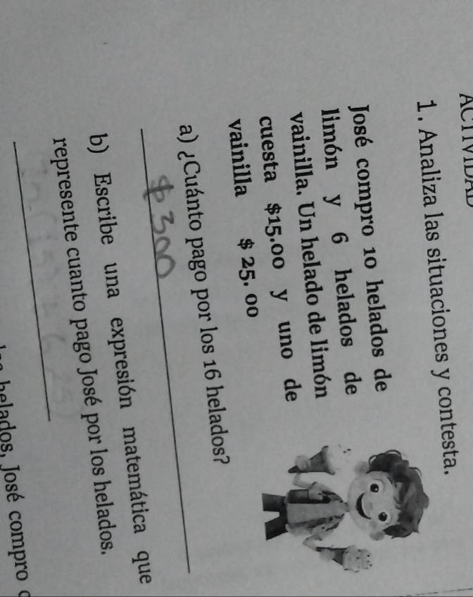 ACTVDA 
1. Analiza las situaciones y contesta. 
José compro 10 helados de 
limón y 6 helados de 
vainilla. Un helado de limón 
cuesta $15.00 y uno de 
vainilla $ 25. 00
_ 
a) ¿Cuánto pago por los 16 helados? 
b) Escribe una expresión matemática que 
_ 
represente cuanto pago José por los helados. 
a helados, José compro o
