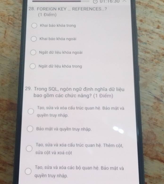 01:16:30 
28. FOREIGN KEY ... REFERENCES...?
(1 Điểm)
Khai báo khóa trong
Khai báo khóa ngoài
Ngắt dữ liệu khóa ngoài
Ngật dữ liệu khóa trong
29. Trong SQL, ngôn ngữ định nghĩa dữ liệu
bao gồm các chức năng? (1 Điểm)
Tạo, sứa và xóa cấu trúc quan hệ. Bảo mật và
quyền truy nhập.
Bảo mật và quyền truy nhập.
Tạo, sứa và xóa cấu trúc quan hệ. Thêm cột,
sửa cột và xoá cột
Tạo, sứa và xóa các bộ quan hệ. Bảo mật và
quyền truy nhập.