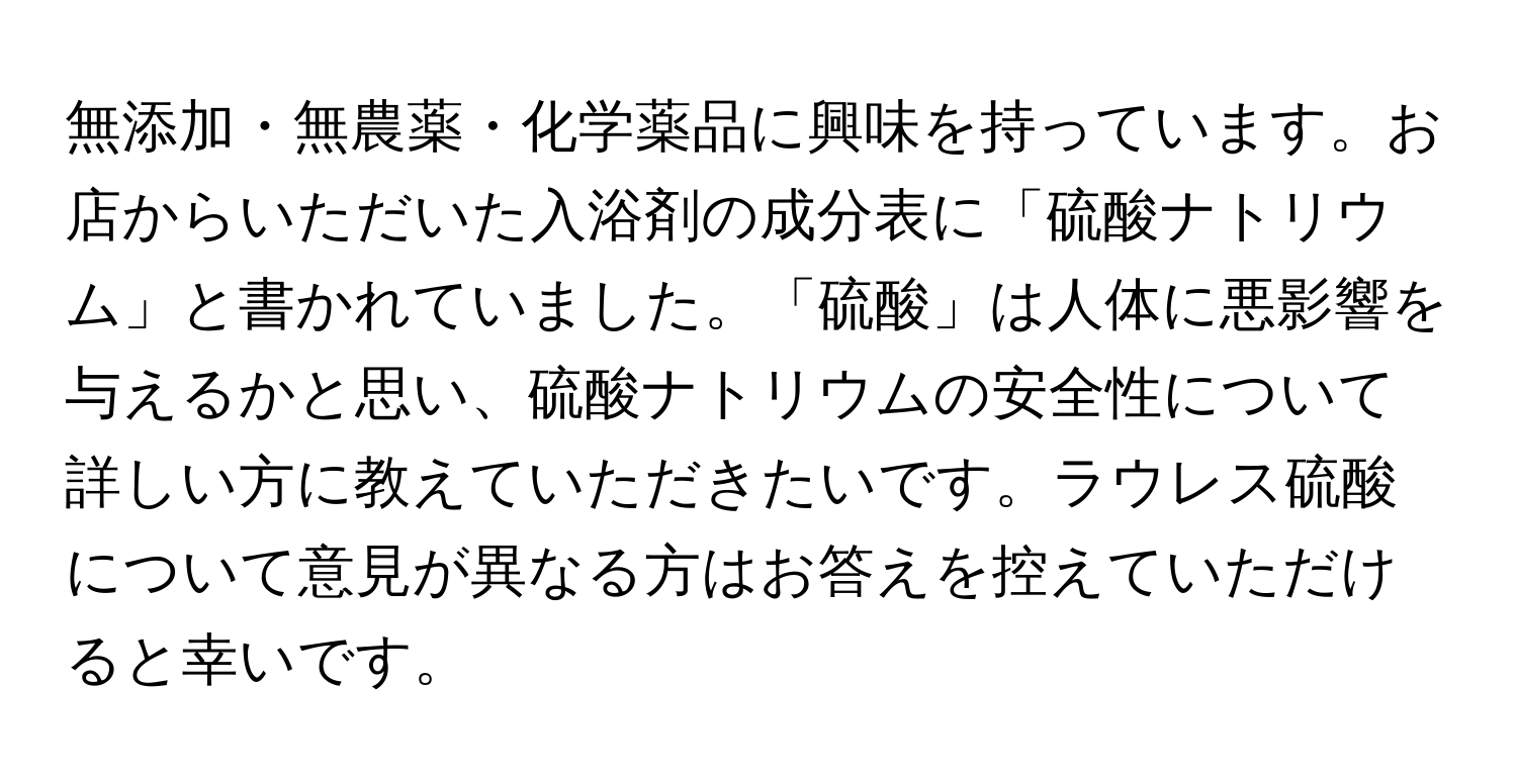 無添加・無農薬・化学薬品に興味を持っています。お店からいただいた入浴剤の成分表に「硫酸ナトリウム」と書かれていました。「硫酸」は人体に悪影響を与えるかと思い、硫酸ナトリウムの安全性について詳しい方に教えていただきたいです。ラウレス硫酸について意見が異なる方はお答えを控えていただけると幸いです。