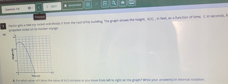 Question 7/8 < NEXT BOOKM,ARK × a 0 
Previous 
Hector gets a new toy rocket and shoots it from the roof of his building. The graph shows the height,  h(t) , in feet, as a function of time, t, in seconds, f
propelled rocket on its maiden voyage. 
(a) 
A. For what values of t does the value of h(t) increase as you move from left to right on the graph? Write your answer(s) in interval notation.